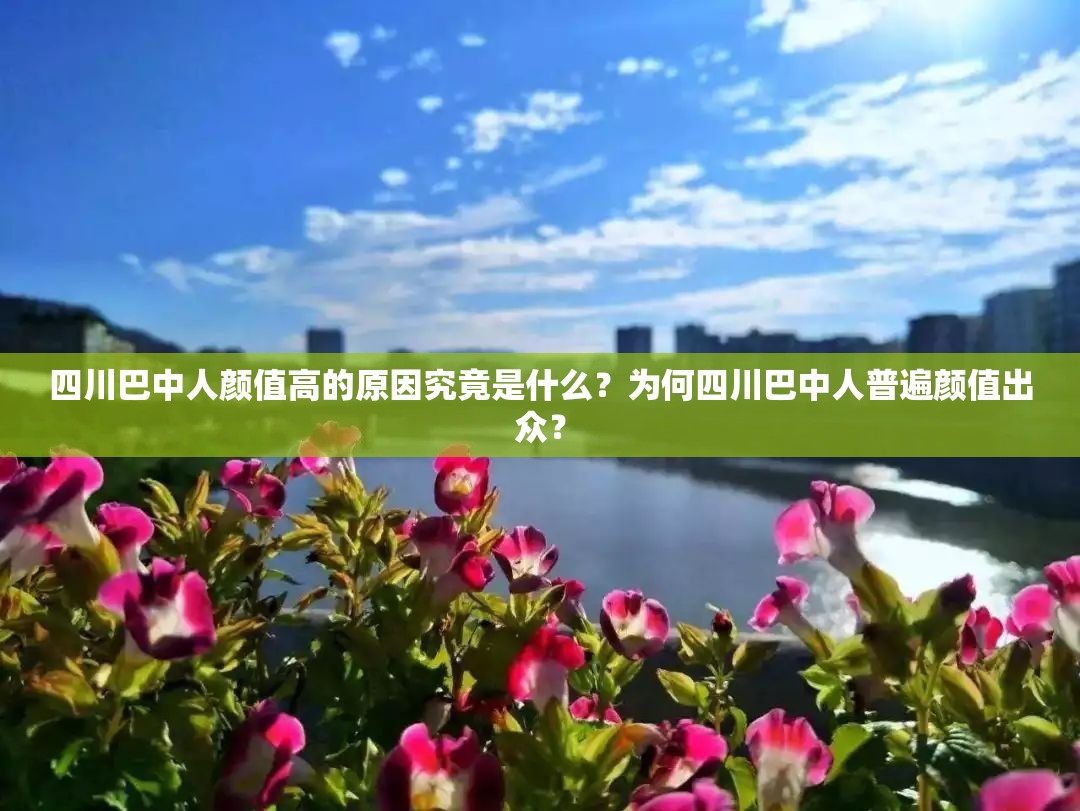 四川巴中人顏值高的原因究竟是什么？為何四川巴中人普遍顏值出眾？