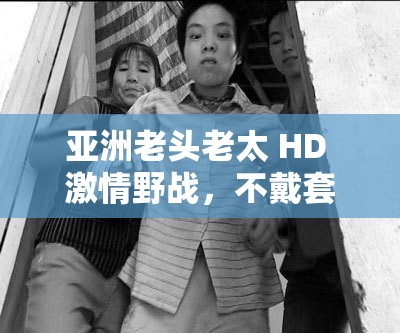 亞洲老頭老太 HD 激情野戰(zhàn)，不戴套真槍實彈大戰(zhàn)，讓人熱血沸騰