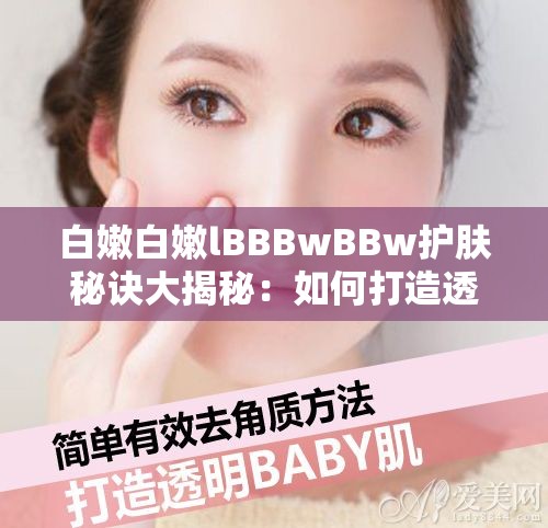 白嫩白嫩lBBBwBBw護(hù)膚秘訣大揭秘：如何打造透亮嬰兒肌的日常保養(yǎng)技巧 解析：完整保留原關(guān)鍵詞白嫩白嫩lBBBwBBw，通過護(hù)膚秘訣透亮嬰兒肌日常保養(yǎng)技巧等自然關(guān)聯(lián)詞擴(kuò)展，既滿足百度SEO對長尾關(guān)鍵詞的需求，又符合用戶搜索美白嫩膚等需求場景疑問句式增加點(diǎn)擊欲，同時大揭秘技巧等詞增強(qiáng)實(shí)用價(jià)值感，符合移動端閱讀習(xí)慣