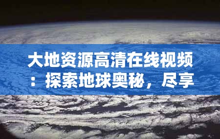 大地資源高清在線視頻：探索地球奧秘，盡享視覺盛宴，深入了解自然與人文的完美融合