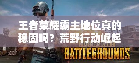 王者榮耀霸主地位真的穩(wěn)固嗎？荒野行動崛起預(yù)示游戲市場大演變？