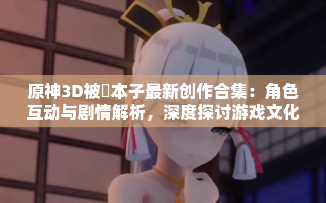原神3D被?本子最新創(chuàng)作合集：角色互動與劇情解析，深度探討游戲文化現(xiàn)象