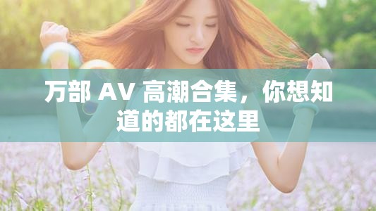 萬部 AV 高潮合集，你想知道的都在這里