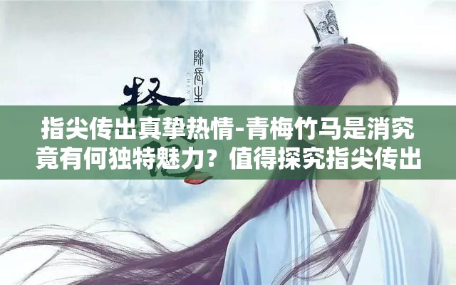 指尖傳出真摯熱情-青梅竹馬是消究竟有何獨特魅力？值得探究指尖傳出真摯熱情-青梅竹馬是消為何能引發(fā)廣泛關(guān)注？答案在此指尖傳出真摯熱情-青梅竹馬是消，背后隱藏著怎樣的故事？快來看看