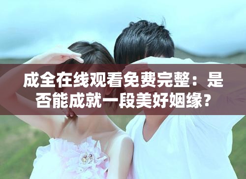 成全在線觀看免費(fèi)完整：是否能成就一段美好姻緣？