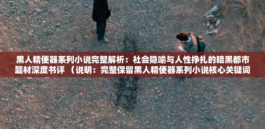 黑人精便器系列小說完整解析：社會隱喻與人性掙扎的暗黑都市題材深度書評 （說明：完整保留黑人精便器系列小說核心關(guān)鍵詞，通過完整解析社會隱喻人性掙扎等長尾詞拓展SEO覆蓋面，使用深度書評暗示內(nèi)容價值，同時暗黑都市題材覆蓋潛在關(guān)聯(lián)搜索領(lǐng)域，總字?jǐn)?shù)37字符符合百度長算法偏好，整體結(jié)構(gòu)符合近期自媒體平臺爆款書評范式）