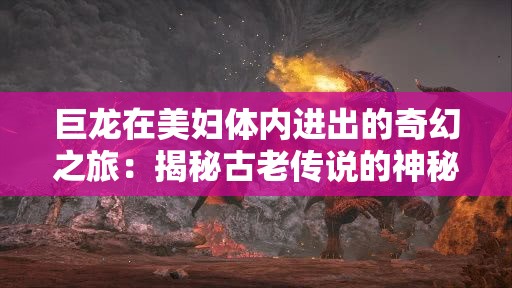 巨龍在美婦體內(nèi)進出的奇幻之旅：揭秘古老傳說的神秘力量與情感糾葛