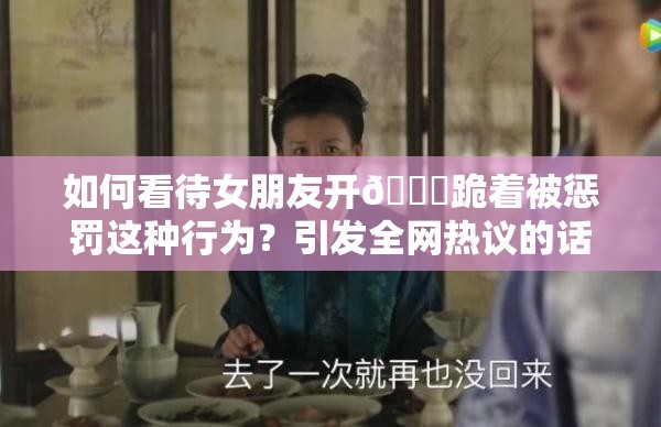 如何看待女朋友開??跪著被懲罰這種行為？引發(fā)全網(wǎng)熱議的話題來(lái)了需要強(qiáng)調(diào)的是，懲罰他人，尤其是采用不恰當(dāng)?shù)姆绞绞遣豢扇〉?，在任何關(guān)系中都應(yīng)該尊重和理解對(duì)方，通過(guò)健康、平等的方式溝通和解決問題