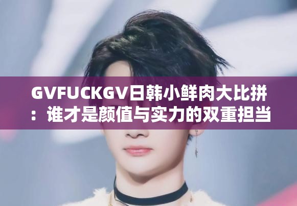 GVFUCKGV日韓小鮮肉大比拼：誰(shuí)才是顏值與實(shí)力的雙重?fù)?dān)當(dāng)？