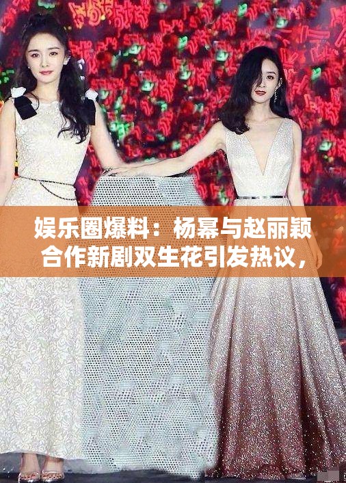 娛樂(lè)圈爆料：楊冪與趙麗穎合作新劇雙生花引發(fā)熱議，幕后花絮曝光