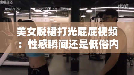 美女脫裙打光屁屁視頻：性感瞬間還是低俗內(nèi)容？