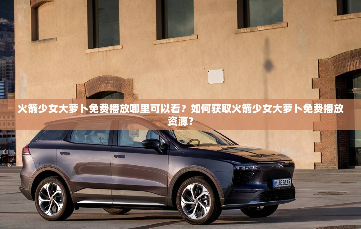 火箭少女大蘿卜免費播放哪里可以看？如何獲取火箭少女大蘿卜免費播放資源？
