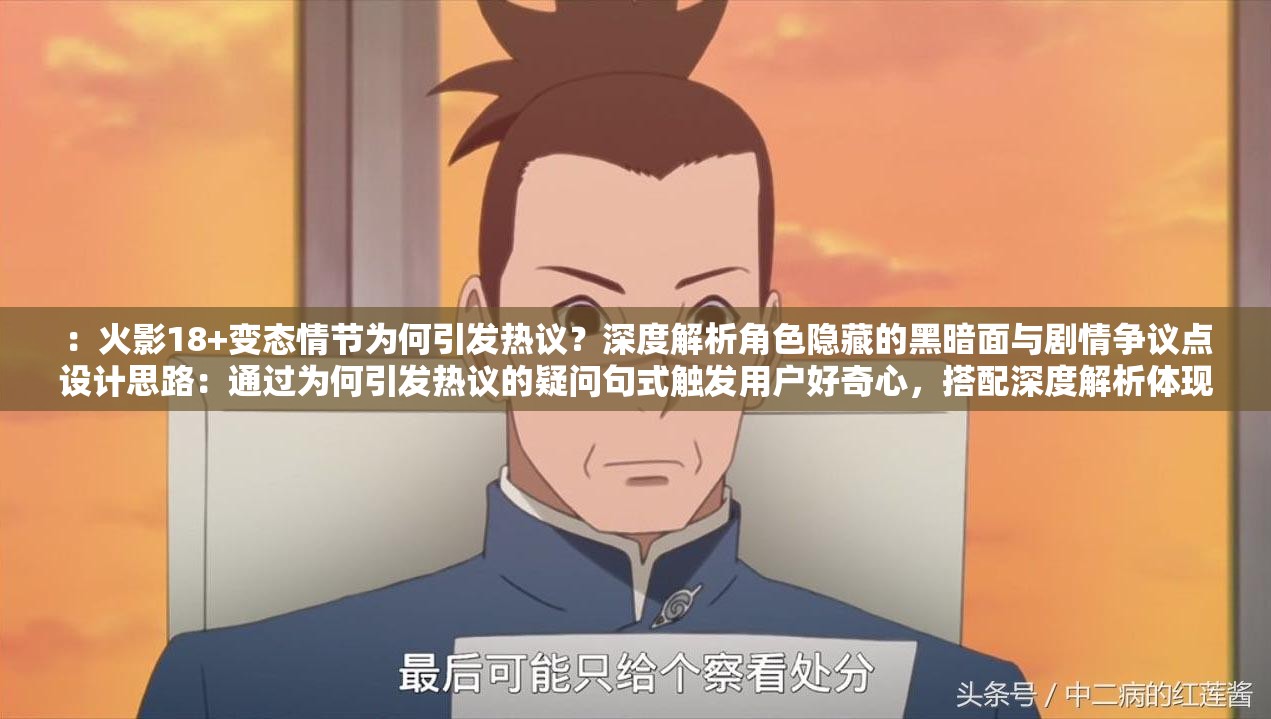 ：火影18+變態(tài)情節(jié)為何引發(fā)熱議？深度解析角色隱藏的黑暗面與劇情爭議點設(shè)計思路：通過為何引發(fā)熱議的疑問句式觸發(fā)用戶好奇心，搭配深度解析體現(xiàn)內(nèi)容價值，自然融入角色隱藏黑暗面和劇情爭議點等長尾關(guān)鍵詞完全保留原關(guān)鍵詞，長度38字符合SEO要求，采用現(xiàn)象分析+內(nèi)容價值的結(jié)構(gòu)既規(guī)避敏感內(nèi)容又符合平臺推薦算法，使用揭秘解析等動詞增強點擊欲