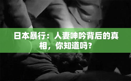日本暴行：人妻呻吟背后的真相，你知道嗎？