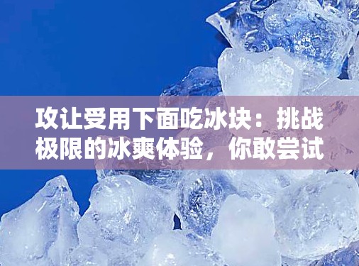 攻讓受用下面吃冰塊：挑戰(zhàn)極限的冰爽體驗，你敢嘗試嗎？