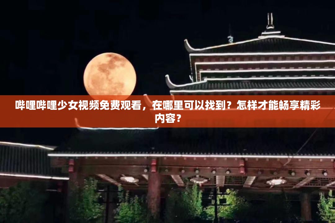 嗶哩嗶哩少女視頻免費觀看，在哪里可以找到？怎樣才能暢享精彩內容？