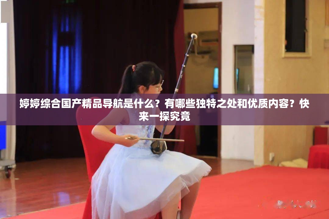 婷婷綜合國產(chǎn)精品導(dǎo)航是什么？有哪些獨(dú)特之處和優(yōu)質(zhì)內(nèi)容？快來一探究竟