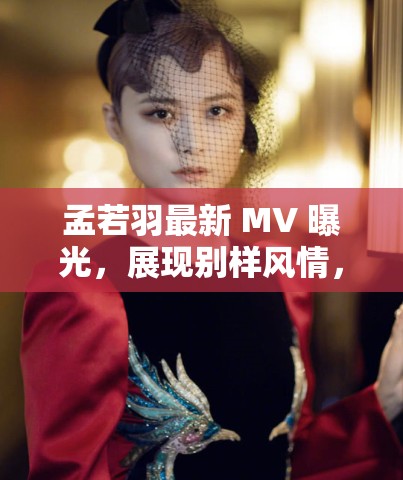 孟若羽最新 MV 曝光，展現(xiàn)別樣風(fēng)情，網(wǎng)友直呼太驚艷
