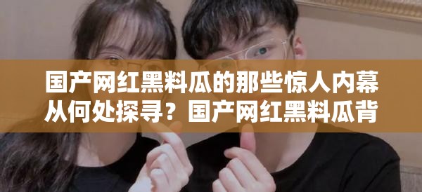 國(guó)產(chǎn)網(wǎng)紅黑料瓜的那些驚人內(nèi)幕從何處探尋？國(guó)產(chǎn)網(wǎng)紅黑料瓜背后的秘密究竟在哪揭曉？國(guó)產(chǎn)網(wǎng)紅黑料瓜的諸多猛料入口究竟在何方？