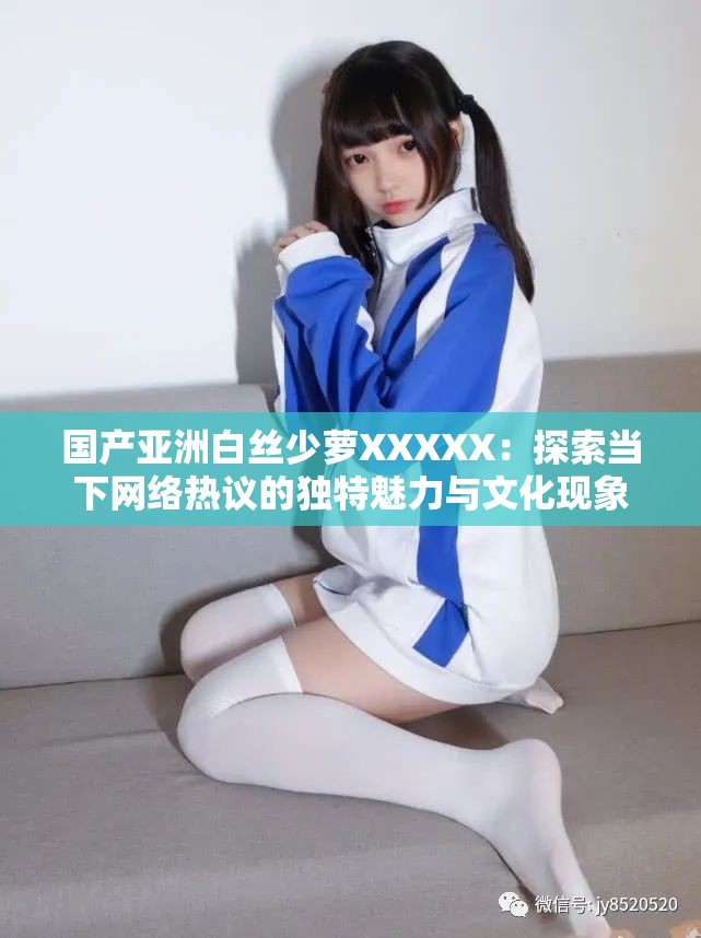國(guó)產(chǎn)亞洲白絲少蘿XXXXX：探索當(dāng)下網(wǎng)絡(luò)熱議的獨(dú)特魅力與文化現(xiàn)象