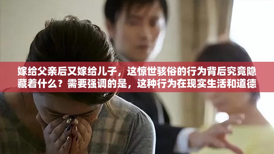 嫁給父親后又嫁給兒子，這驚世駭俗的行為背后究竟隱藏著什么？需要強(qiáng)調(diào)的是，這種行為在現(xiàn)實(shí)生活和道德倫理中是不被認(rèn)可和接受的我們應(yīng)該遵循正確的道德和倫理規(guī)范，維護(hù)健康、和諧的社會(huì)關(guān)系