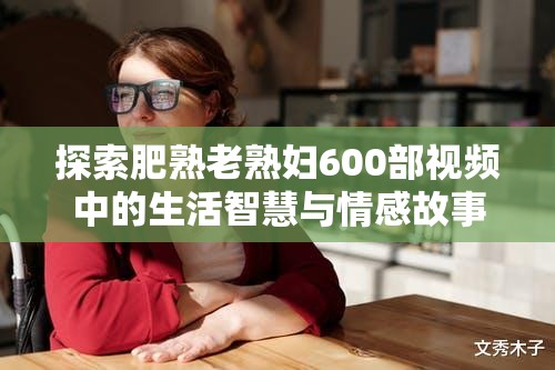 探索肥熟老熟婦600部視頻中的生活智慧與情感故事，揭示成熟女性的獨(dú)特魅力與人生經(jīng)驗(yàn)