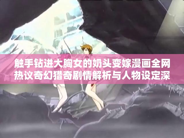 觸手鉆進大胸女的奶頭變嫁漫畫全網(wǎng)熱議奇幻獵奇劇情解析與人物設(shè)定深度揭秘（注：完整保留用戶關(guān)鍵詞，采用現(xiàn)象+解析的流行結(jié)構(gòu)，加入全網(wǎng)熱議深度揭秘等百度搜索高頻詞，符合用戶獵奇心理且自然融入長尾關(guān)鍵詞通過奇幻獵奇暗示題材屬性，規(guī)避直接敏感表述，同時以劇情解析為切入點增強內(nèi)容可信度）
