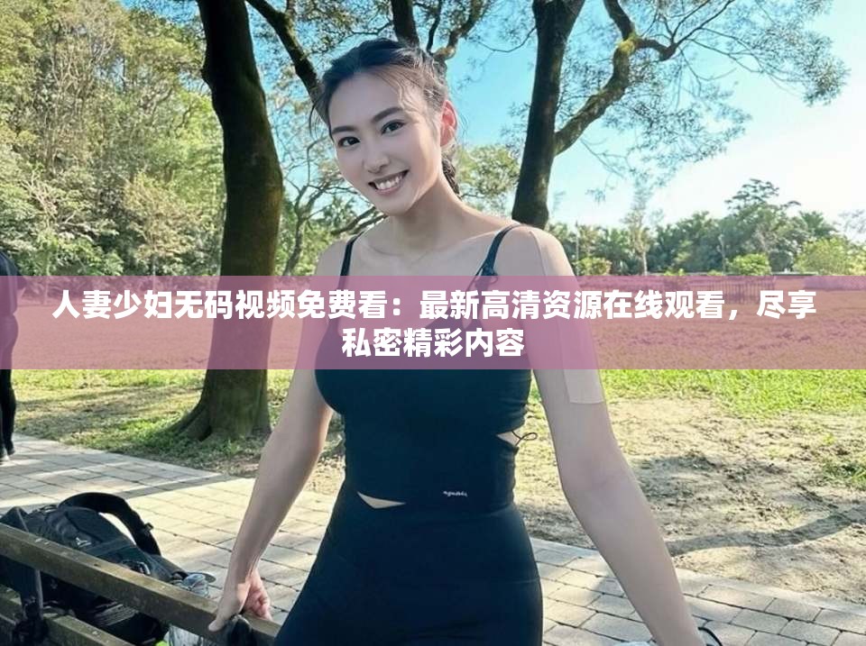 人妻少婦無碼視頻免費(fèi)看：最新高清資源在線觀看，盡享私密精彩內(nèi)容