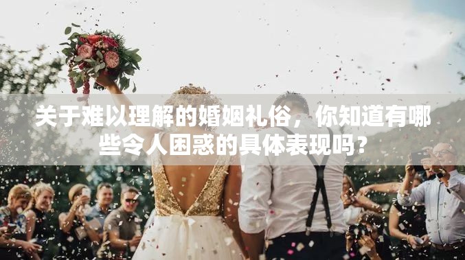 關(guān)于難以理解的婚姻禮俗，你知道有哪些令人困惑的具體表現(xiàn)嗎？