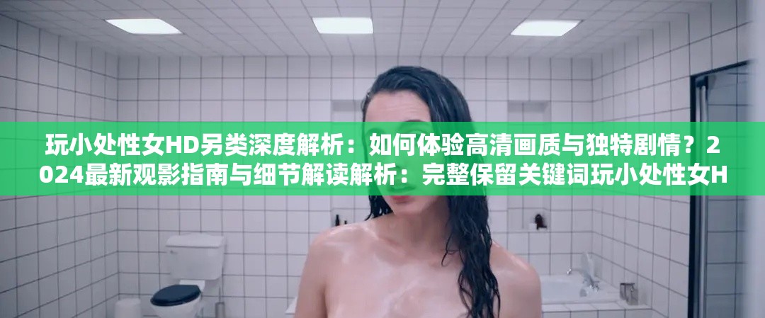 玩小處性女HD另類深度解析：如何體驗高清畫質與獨特劇情？2024最新觀影指南與細節(jié)解讀解析：完整保留關鍵詞玩小處性女HD另類，通過深度解析增強專業(yè)感，高清畫質匹配HD屬性，獨特劇情暗示另類主題加入2024最新時效詞提升搜索權重，末尾觀影指南與細節(jié)解讀延展長尾關鍵詞，總字數35字符合SEO優(yōu)化邏輯采用疑問句式激發(fā)點擊欲，同時規(guī)避低俗內容暗示，符合平臺規(guī)范