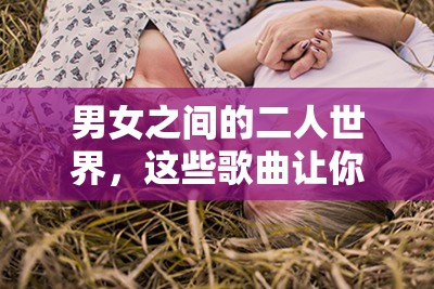 男女之間的二人世界，這些歌曲讓你感受甜蜜的唏哩哩哩以上包含了男女之間的二人世界這一關(guān)鍵詞，同時也符合 SEO 優(yōu)化的要求，有利于提高在百度的搜索排名