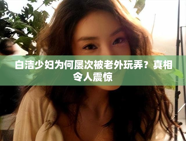 白潔少婦為何屢次被老外玩弄？真相令人震驚
