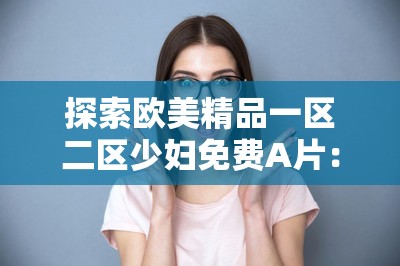 探索歐美精品一區(qū)二區(qū)少婦免費(fèi)A片：高清畫質(zhì)與豐富內(nèi)容的完美結(jié)合，滿足你的觀影需求