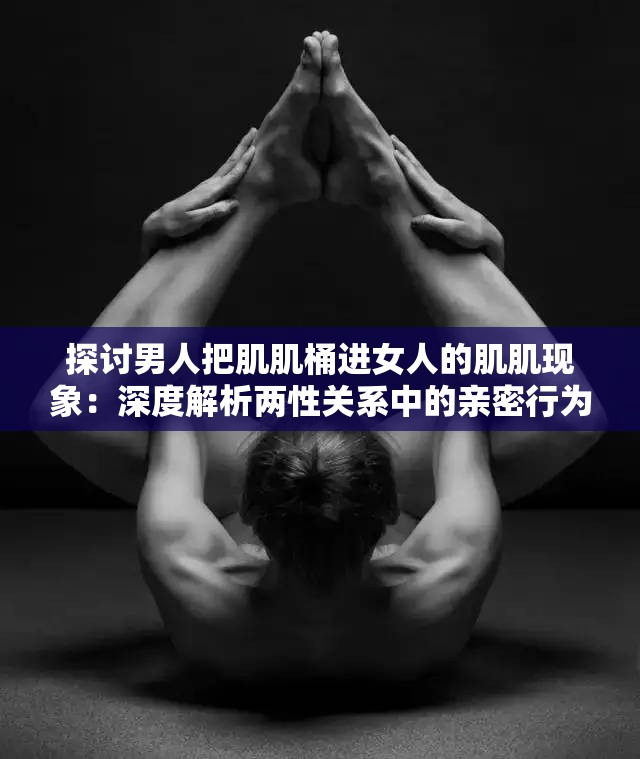 探討男人把肌肌桶進(jìn)女人的肌肌現(xiàn)象：深度解析兩性關(guān)系中的親密行為與心理影響