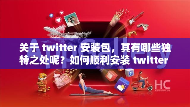 關于 twitter 安裝包，其有哪些獨特之處呢？如何順利安裝 twitter 安裝包呢？twitter 安裝包的下載及安裝流程是怎樣的呢？