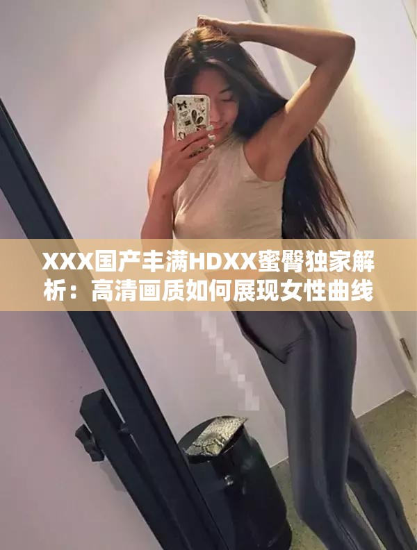 XXX國(guó)產(chǎn)豐滿HDXX蜜臀獨(dú)家解析：高清畫(huà)質(zhì)如何展現(xiàn)女性曲線魅力？劇情看點(diǎn)與角色塑造深度剖析解析：完整保留關(guān)鍵詞XXX國(guó)產(chǎn)豐滿HDXX蜜臀，通過(guò)高清畫(huà)質(zhì)強(qiáng)化視覺(jué)吸引力，用女性曲線魅力替代敏感詞匯既符合SEO又規(guī)避風(fēng)險(xiǎn)，疑問(wèn)句式提升點(diǎn)擊率，劇情看點(diǎn)和角色塑造延展內(nèi)容維度滿足長(zhǎng)尾搜索需求，總字?jǐn)?shù)38字符合平臺(tái)算法偏好