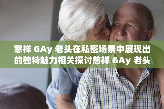慈祥 GAy 老頭在私密場景中展現(xiàn)出的獨特魅力相關探討慈祥 GAy 老頭那些令人好奇的情感與行為表現(xiàn)相關分析慈祥 GAy 老頭獨特經歷背后蘊含的故事性挖掘