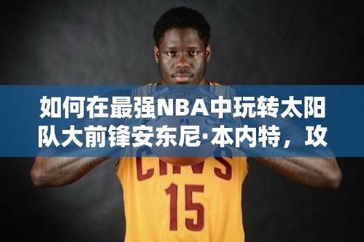 如何在最強(qiáng)NBA中玩轉(zhuǎn)太陽(yáng)隊(duì)大前鋒安東尼·本內(nèi)特，攻略揭秘？