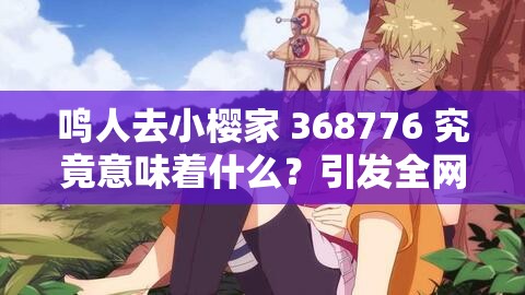 鳴人去小櫻家 368776 究竟意味著什么？引發(fā)全網(wǎng)熱議的背后真相大揭秘