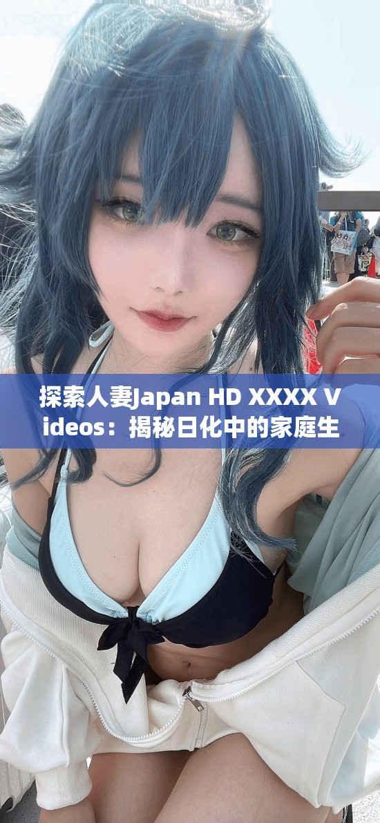 探索人妻Japan HD XXXX Videos：揭秘日化中的家庭生活與情感故事，深入了解真實情感與生活細(xì)節(jié)