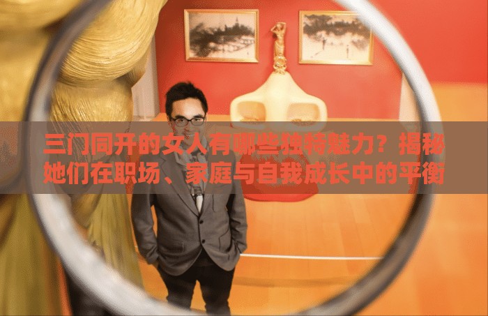 三門同開的女人有哪些獨(dú)特魅力？揭秘她們在職場、家庭與自我成長中的平衡之道