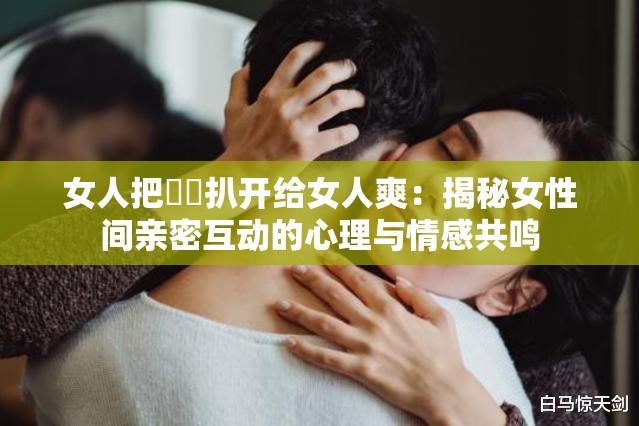 女人把秘?扒開給女人爽：揭秘女性間親密互動的心理與情感共鳴