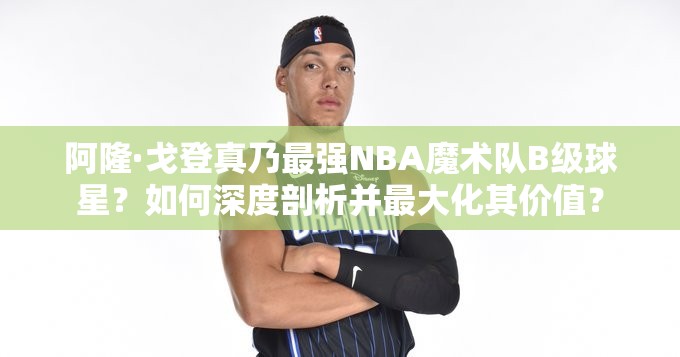 阿隆·戈登真乃最強(qiáng)NBA魔術(shù)隊(duì)B級球星？如何深度剖析并最大化其價值？