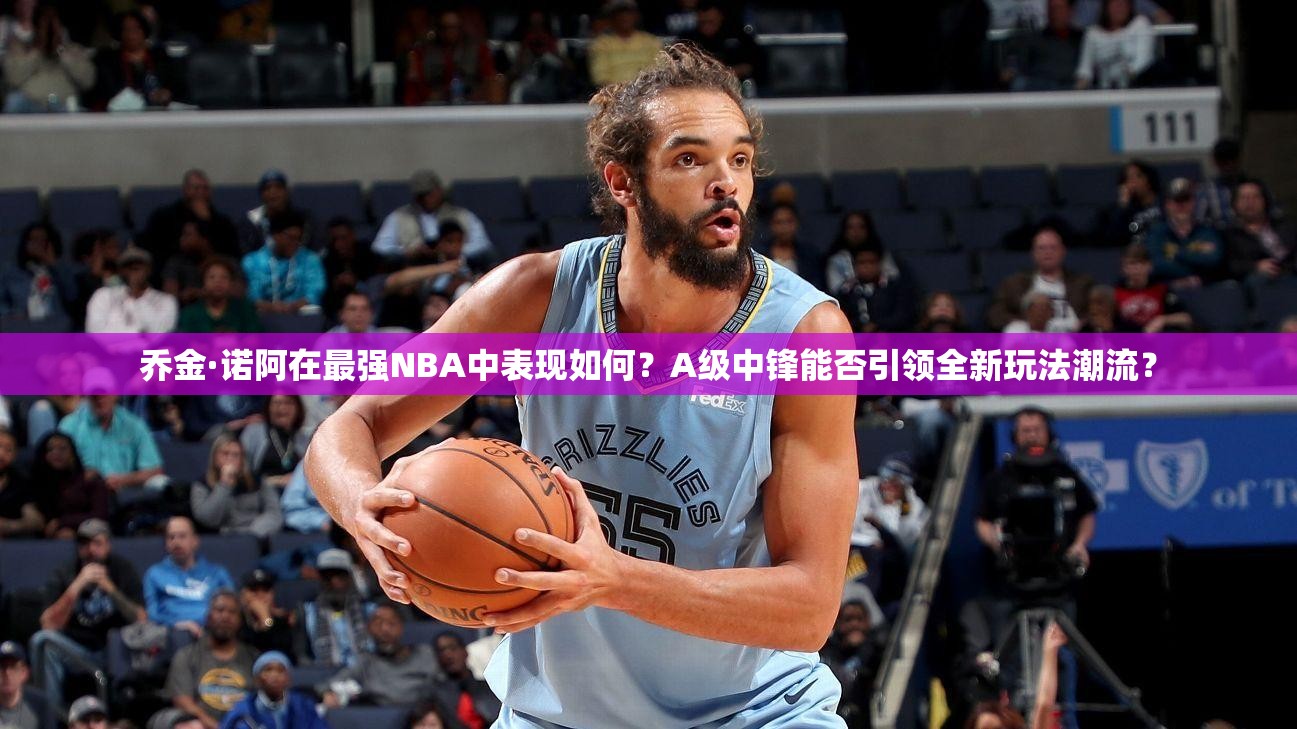 喬金·諾阿在最強NBA中表現(xiàn)如何？A級中鋒能否引領全新玩法潮流？