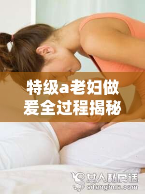 特級(jí)a老婦做爰全過(guò)程揭秘：深度解析其獨(dú)特技巧與情感表達(dá)方式