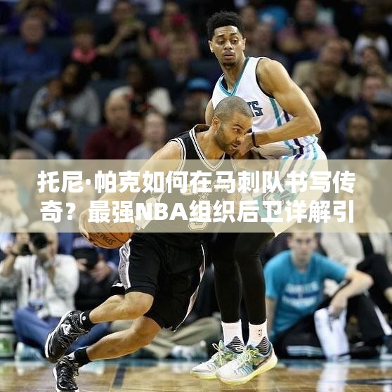 托尼·帕克如何在馬刺隊(duì)書寫傳奇？最強(qiáng)NBA組織后衛(wèi)詳解引懸念