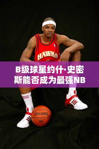 B級(jí)球星約什·史密斯能否成為最強(qiáng)NBA中的鷹王？深度點(diǎn)評(píng)揭秘！