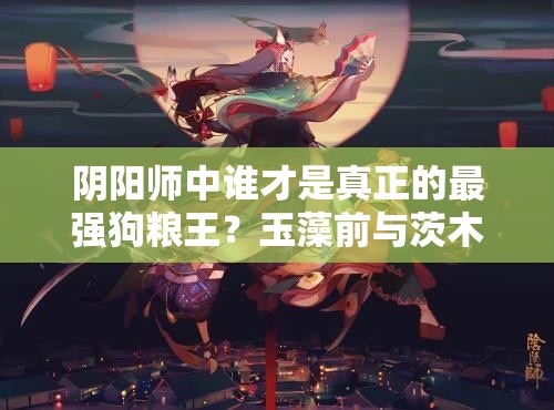 陰陽師中誰才是真正的最強狗糧王？玉藻前與茨木童子技能大比拼！
