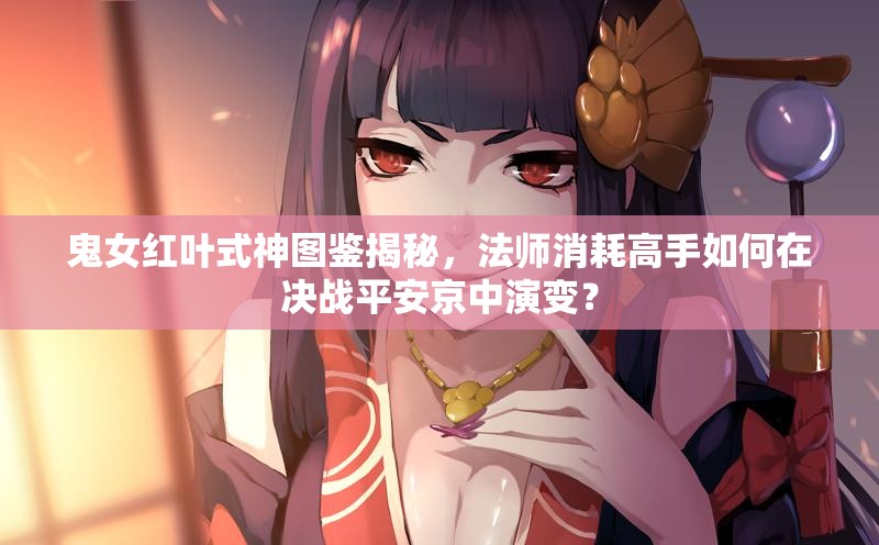 鬼女紅葉式神圖鑒揭秘，法師消耗高手如何在決戰(zhàn)平安京中演變？