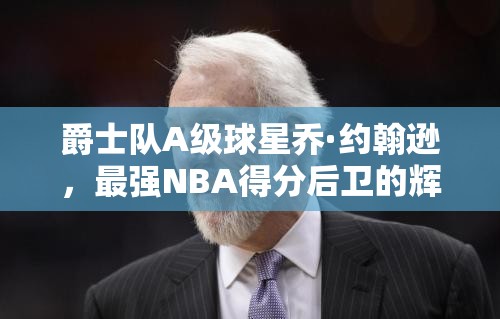 爵士隊A級球星喬·約翰遜，最強NBA得分后衛(wèi)的輝煌篇章如何鑄就？